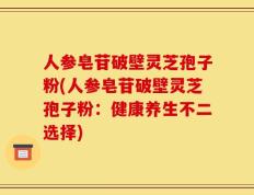 人参皂苷破壁灵芝孢子粉(人参皂苷破壁灵芝孢子粉：健康养生不二选择)