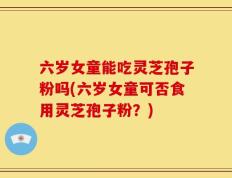 六岁女童能吃灵芝孢子粉吗(六岁女童可否食用灵芝孢子粉？)