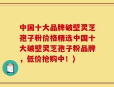 中国十大品牌破壁灵芝孢子粉价格精选中国十大破壁灵芝孢子粉品牌，低价抢购中！)