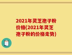 2021年灵芝孢子粉价格(2021年灵芝孢子粉的价格走势)