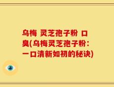 乌梅 灵芝孢子粉 口臭(乌梅灵芝孢子粉：一口清新如初的秘诀)