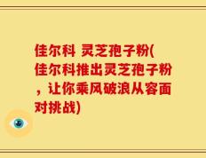 佳尔科 灵芝孢子粉(佳尔科推出灵芝孢子粉，让你乘风破浪从容面对挑战)