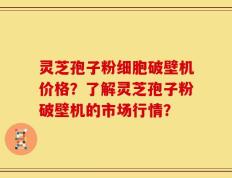 灵芝孢子粉细胞破壁机价格？了解灵芝孢子粉破壁机的市场行情？
