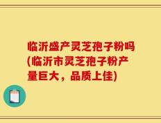 临沂盛产灵芝孢子粉吗(临沂市灵芝孢子粉产量巨大，品质上佳)