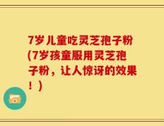 7岁儿童吃灵芝孢子粉(7岁孩童服用灵芝孢子粉，让人惊讶的效果！)