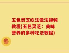 五色灵芝吃法做法视频教程(五色灵芝：美味营养的多种吃法教程)