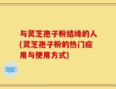 与灵芝孢子粉结缘的人(灵芝孢子粉的热门应用与使用方式)