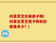 内蒙灵芝价格孢子粉(内蒙古灵芝孢子粉的价格是多少？)