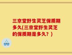 三京堂野生灵芝保质期多久(三京堂野生灵芝的保质期是多久？)