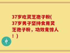 37岁吃灵芝孢子粉(37岁男子坚持食用灵芝孢子粉，功效竟惊人！)