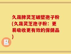 久晟牌灵芝破壁孢子粉(久晟灵芝孢子粉：更易吸收更有效的保健品)