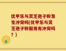 优甲乐与灵芝孢子粉发生冲突吗(优甲乐与灵芝孢子粉服用有冲突吗？)