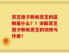 灵芝孢子粉和灵芝的区别是什么？？详解灵芝孢子粉和灵芝的功效与作用？