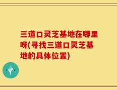 三道口灵芝基地在哪里呀(寻找三道口灵芝基地的具体位置)