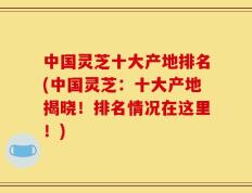 中国灵芝十大产地排名(中国灵芝：十大产地揭晓！排名情况在这里！)