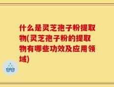什么是灵芝孢子粉提取物(灵芝孢子粉的提取物有哪些功效及应用领域)