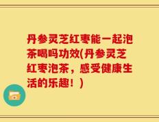 丹参灵芝红枣能一起泡茶喝吗功效(丹参灵芝红枣泡茶，感受健康生活的乐趣！)