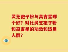 灵芝孢子粉与高吉星哪个好？对比灵芝孢子粉和高吉星的功效和适用人群？