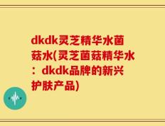 dkdk灵芝精华水菌菇水(灵芝菌菇精华水：dkdk品牌的新兴护肤产品)
