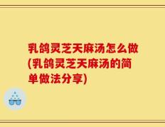 乳鸽灵芝天麻汤怎么做(乳鸽灵芝天麻汤的简单做法分享)