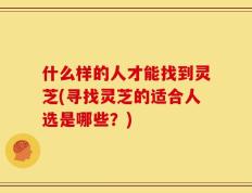 什么样的人才能找到灵芝(寻找灵芝的适合人选是哪些？)