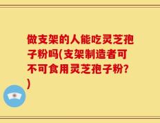 做支架的人能吃灵芝孢子粉吗(支架制造者可不可食用灵芝孢子粉？)