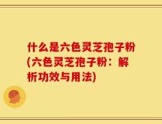 什么是六色灵芝孢子粉(六色灵芝孢子粉：解析功效与用法)