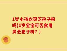 1岁小孩吃灵芝孢子粉吗(1岁宝宝可否食用灵芝孢子粉？)