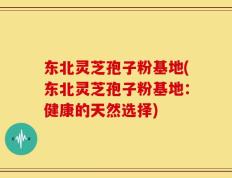 东北灵芝孢子粉基地(东北灵芝孢子粉基地：健康的天然选择)