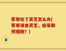 军哥吃了灵芝怎么办(军哥误食灵芝，应采取何措施？)