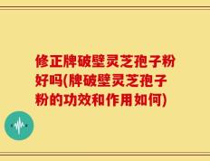 修正牌破壁灵芝孢子粉好吗(牌破壁灵芝孢子粉的功效和作用如何)