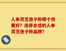 人参灵芝孢子粉哪个效果好？选择合适的人参灵芝孢子粉品牌？