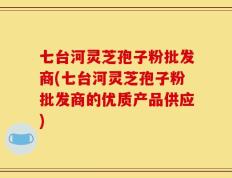 七台河灵芝孢子粉批发商(七台河灵芝孢子粉批发商的优质产品供应)