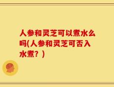 人参和灵芝可以煮水么吗(人参和灵芝可否入水煮？)
