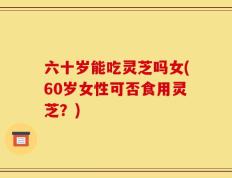 六十岁能吃灵芝吗女(60岁女性可否食用灵芝？)