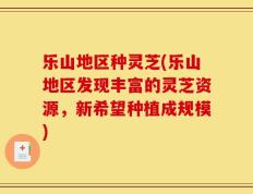 乐山地区种灵芝(乐山地区发现丰富的灵芝资源，新希望种植成规模)