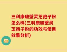 三利康破壁灵芝孢子粉怎么样(三利康破壁灵芝孢子粉的功效与使用效果分析)