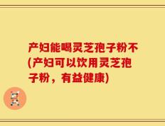 产妇能喝灵芝孢子粉不(产妇可以饮用灵芝孢子粉，有益健康)