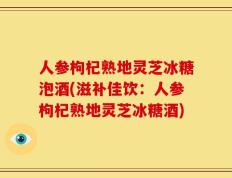 人参枸杞熟地灵芝冰糖泡酒(滋补佳饮：人参枸杞熟地灵芝冰糖酒)