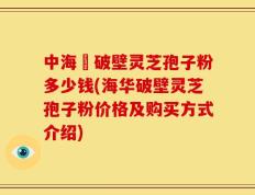中海華破壁灵芝孢子粉多少钱(海华破壁灵芝孢子粉价格及购买方式介绍)