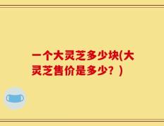 一个大灵芝多少块(大灵芝售价是多少？)