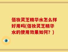 佰妆灵芝精华水怎么样好用吗(佰妆灵芝精华水的使用效果如何？)