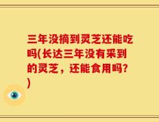 三年没摘到灵芝还能吃吗(长达三年没有采到的灵芝，还能食用吗？)