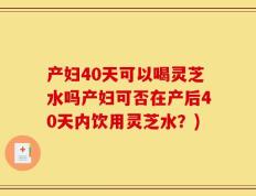 产妇40天可以喝灵芝水吗产妇可否在产后40天内饮用灵芝水？)