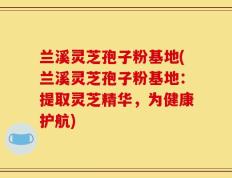 兰溪灵芝孢子粉基地(兰溪灵芝孢子粉基地：提取灵芝精华，为健康护航)
