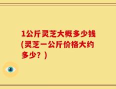 1公斤灵芝大概多少钱(灵芝一公斤价格大约多少？)
