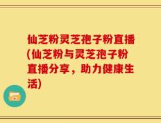 仙芝粉灵芝孢子粉直播(仙芝粉与灵芝孢子粉直播分享，助力健康生活)