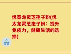 优泰龙灵芝孢子粉(优太龙灵芝孢子粉：提升免疫力，健康生活的选择)