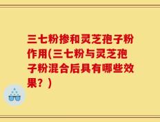 三七粉掺和灵芝孢子粉作用(三七粉与灵芝孢子粉混合后具有哪些效果？)