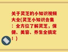 关于灵芝的小知识视频大全(灵芝小知识合集：全方位了解灵芝，保健、美容、养生全搞定！)